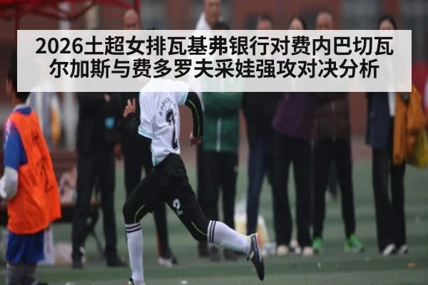2026土超女排瓦基弗银行对费内巴切瓦尔加斯与费多罗夫采娃强攻对决分析