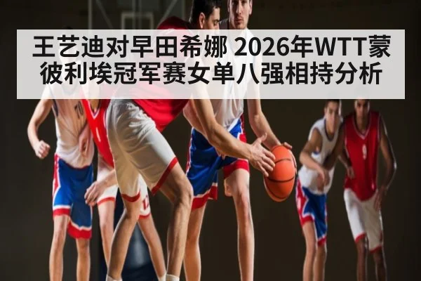 王艺迪对早田希娜 2026年WTT蒙彼利埃冠军赛女单八强相持分析